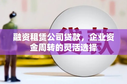 漠河融资租赁公司贷款，企业资金周转的灵活选择
