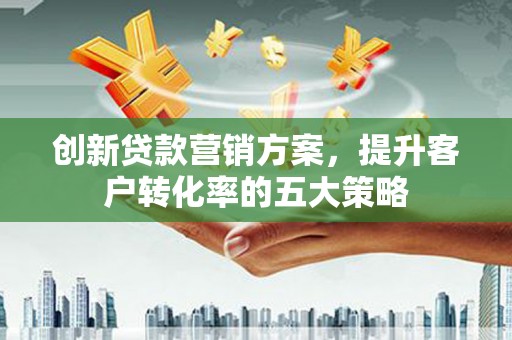 漠河创新贷款营销方案，提升客户转化率的五大策略