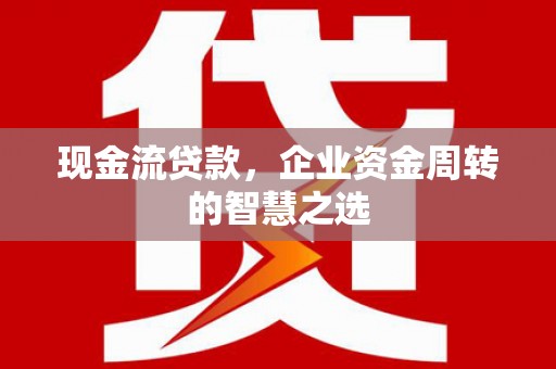 漠河现金流贷款，企业资金周转的智慧之选