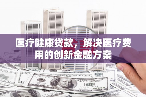 漠河医疗健康贷款，解决医疗费用的创新金融方案