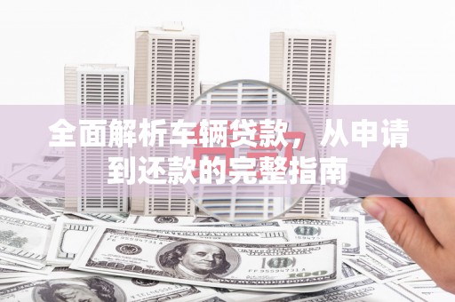 漠河全面解析车辆贷款，从申请到还款的完整指南
